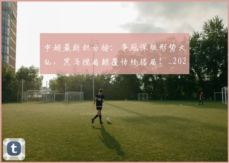 中超最新积分榜:争冠保级形势大乱,黑马搅局颠覆传统格局!_20260610190417
