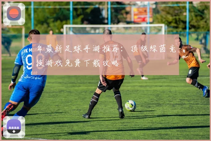 年最新足球手游推荐：顶级绿茵竞技游戏免费下载攻略