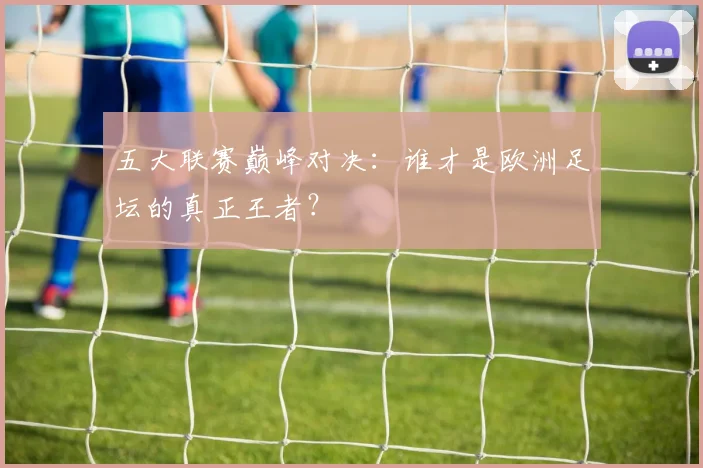 五大联赛巅峰对决:谁才是欧洲足坛的真正王者?