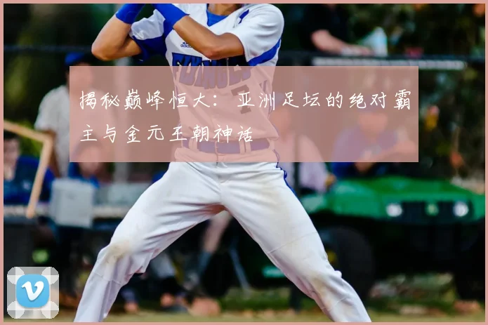 揭秘巅峰恒大：亚洲足坛的绝对霸主与金元王朝神话