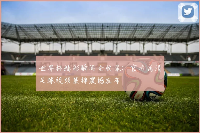 世界杯精彩瞬间全收录：官方高清足球视频集锦震撼发布