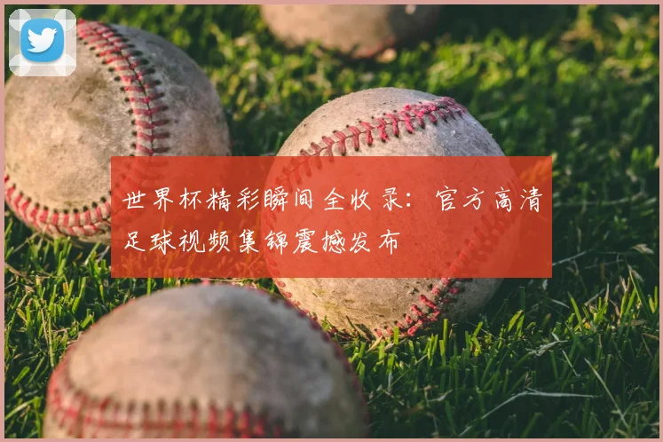 世界杯精彩瞬间全收录：官方高清足球视频集锦震撼发布
