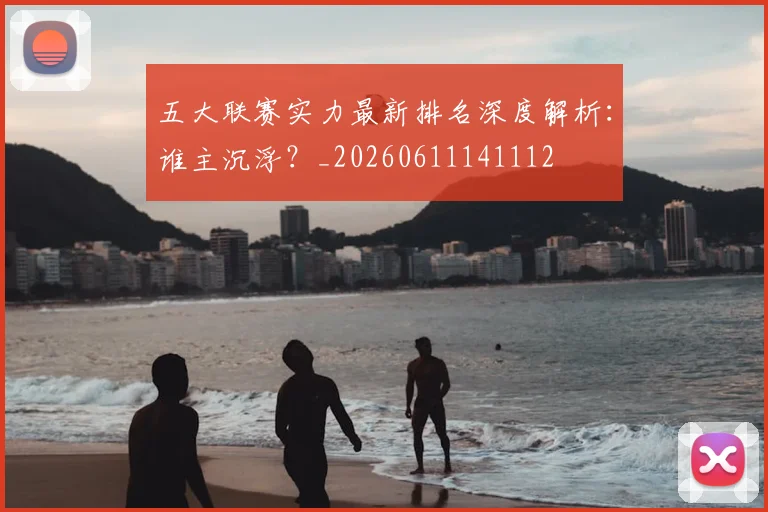 五大联赛实力最新排名深度解析:谁主沉浮?_20260611141112