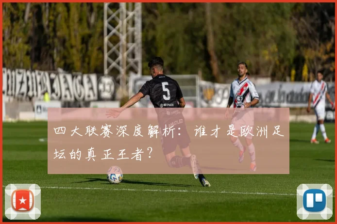 四大联赛深度解析：谁才是欧洲足坛的真正王者？