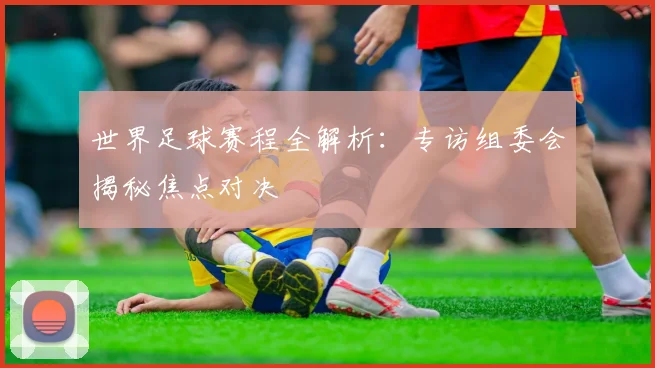 世界足球赛程全解析:专访组委会揭秘焦点对决