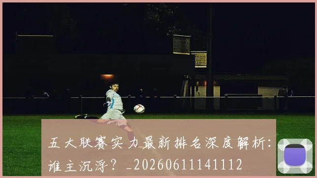 五大联赛实力最新排名深度解析：谁主沉浮？_20260611141112